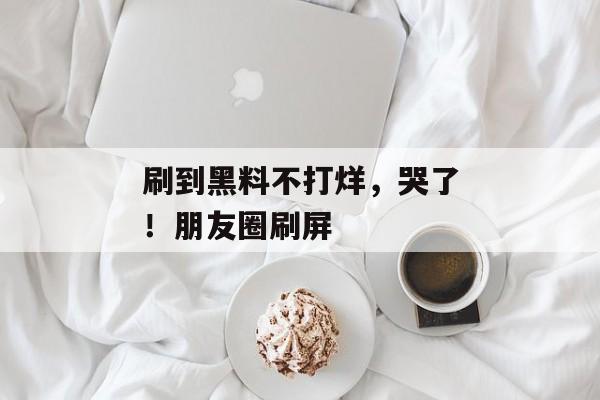 刷到黑料不打烊，哭了！朋友圈刷屏