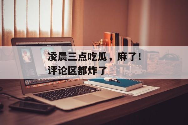 凌晨三点吃瓜，麻了！评论区都炸了