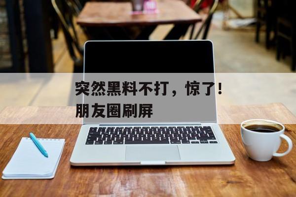 突然黑料不打，惊了！朋友圈刷屏
