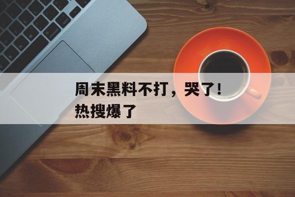 周末黑料不打，哭了！热搜爆了
