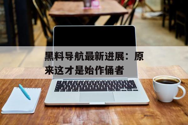 黑料导航最新进展：原来这才是始作俑者