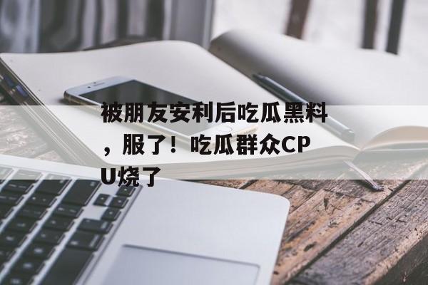 被朋友安利后吃瓜黑料，服了！吃瓜群众CPU烧了