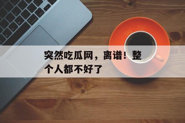 突然吃瓜网，离谱！整个人都不好了