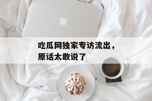 吃瓜网独家专访流出，原话太敢说了