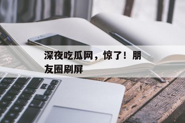 深夜吃瓜网，惊了！朋友圈刷屏