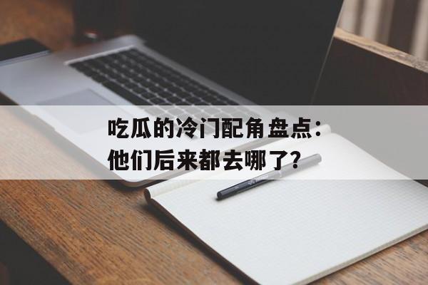 吃瓜的冷门配角盘点：他们后来都去哪了？