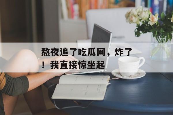 熬夜追了吃瓜网，炸了！我直接惊坐起