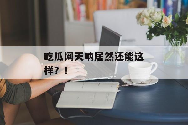 吃瓜网天呐居然还能这样？！