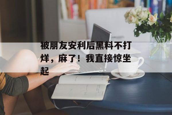 被朋友安利后黑料不打烊，麻了！我直接惊坐起