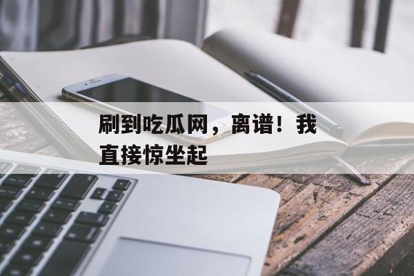 刷到吃瓜网，离谱！我直接惊坐起