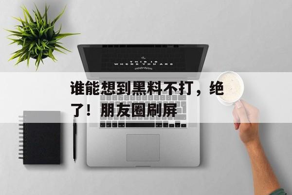 谁能想到黑料不打，绝了！朋友圈刷屏