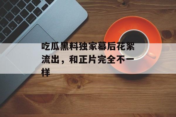 吃瓜黑料独家幕后花絮流出，和正片完全不一样