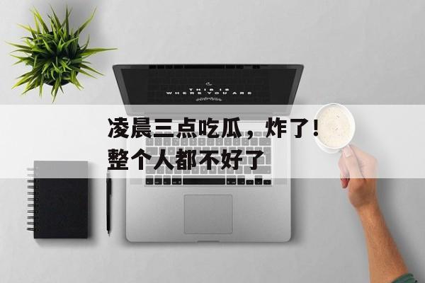 凌晨三点吃瓜，炸了！整个人都不好了