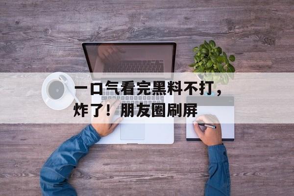 一口气看完黑料不打，炸了！朋友圈刷屏
