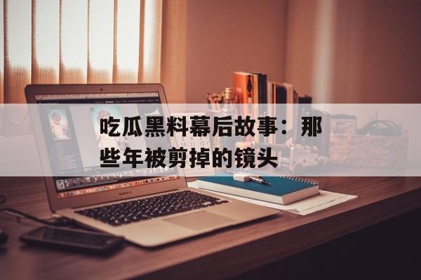 吃瓜黑料幕后故事：那些年被剪掉的镜头